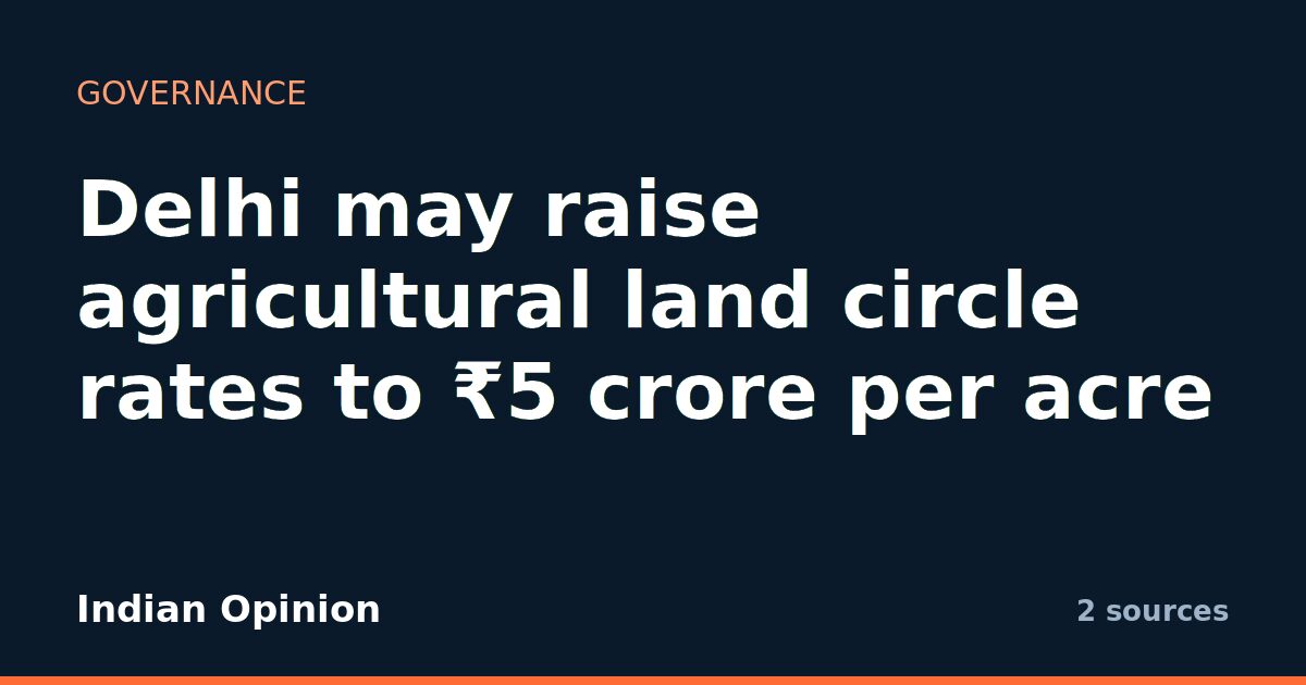 Delhi may raise agricultural land circle rates to ₹5 crore per acre